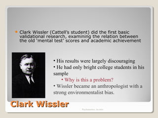 Clark WisslerClark Wissler
 Clark Wissler (Cattell’s student) did the first basic
validational research, examining the relation between
the old ‘mental test’ scores and academic achievement
Psychometrics: An intro
• His results were largely discouraging
• He had only bright college students in his
sample
• Why is this a problem?
• Wissler became an anthropologist with a
strong environmentalist bias.
 