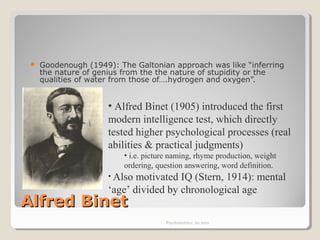 Alfred BinetAlfred Binet
 Goodenough (1949): The Galtonian approach was like “inferring
the nature of genius from the the nature of stupidity or the
qualities of water from those of….hydrogen and oxygen”.
Psychometrics: An intro
• Alfred Binet (1905) introduced the first
modern intelligence test, which directly
tested higher psychological processes (real
abilities & practical judgments)
• i.e. picture naming, rhyme production, weight
ordering, question answering, word definition.
• Also motivated IQ (Stern, 1914): mental
‘age’ divided by chronological age
 