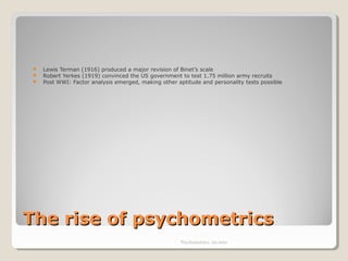 The rise of psychometricsThe rise of psychometrics
 Lewis Terman (1916) produced a major revision of Binet’s scale
 Robert Yerkes (1919) convinced the US government to test 1.75 million army recruits
 Post WWI: Factor analysis emerged, making other aptitude and personality tests possible
Psychometrics: An intro
 