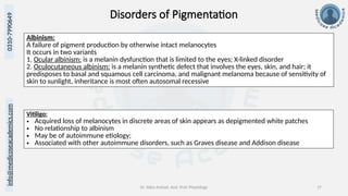 Dr. Sidra Arshad, Asst. Prof. Physiology 17
0310-7990649
info@medicoseacademics.com
Disorders of Pigmentation
Albinism:
A failure of pigment production by otherwise intact melanocytes
It occurs in two variants
1. Ocular albinism: is a melanin dysfunction that is limited to the eyes; X-linked disorder
2. Oculocutaneous albinism: is a melanin synthetic defect that involves the eyes, skin, and hair; it
predisposes to basal and squamous cell carcinoma, and malignant melanoma because of sensitivity of
skin to sunlight, inheritance is most often autosomal recessive
Vitiligo:
• Acquired loss of melanocytes in discrete areas of skin appears as depigmented white patches
• No relationship to albinism
• May be of autoimmune etiology;
• Associated with other autoimmune disorders, such as Graves disease and Addison disease
 