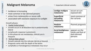 Dr. Sidra Arshad, Asst. Prof. Physiology 22
0310-7990649
info@medicoseacademics.com
Malignant Melanoma • Important clinical variants:
• incidence is increasing
• most common in fair-skinned persons
• arises from melanocytes or nevus cells
• associated with excessive exposure to sunlight
Growth phases:
1. Radial (initial phase)
• Growth occurs in all directions but is predominantly
lateral
• Lymphocytic response is prominent.
• In this phase do not metastasize; clinical cure is
frequent
2. Vertical (later phase)
• Growth extends into the reticular dermis or beyond
• Prognosis varies with the depth of the lesion
• Lymphatics or hematogenous metastasis may occur
Lentigo maligna
melanoma
occurs on sun-
exposed skin
Superficial
spreading
melanoma
most common of
the variants
Nodular
melanoma
Poorest prognosis
Acral-Ientiginous
melanoma
appears on the
hands and feet of
dark-skinned
persons
 