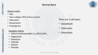 Dr. Sidra Arshad, Asst. Prof. Physiology 3
0310-7990649
info@medicoseacademics.com
Normal Bone
Organic matrix:
• Cells
• Type I collagen (90% of bone protein)
• Osteocalcin
• Glycoproteins
• Proteoglycans
Inorganic matrix:
• Calcium hydroxyapatite Ca10(PO4)6(OH)2
• Magnesium
• Potassium
• Chloride
• Sodium
• Fluoride
There are 3 cell types:
• Osteoblasts
• Osteocytes
• Osteoclasts
 