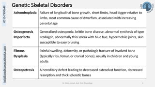 Dr. Sidra Arshad, Asst. Prof. Physiology 4
0310-7990649
info@medicoseacademics.com
Genetic Skeletal Disorders
Achondroplasia Failure of longitudinal bone growth, short limbs, head bigger relative to
limbs, most common cause of dwarfism, associated with increasing
parental age
Osteogenesis
Imperfecta
Generalized osteopenia, brittle bone disease, abnormal synthesis of type
I collagen, abnormally thin sclera with blue hue, hypermobile joints, skin
susceptible to easy bruising
Fibrous
Dysplasia
Painful swelling, deformity, or pathologic fracture of involved bone
(typically ribs, femur, or cranial bones), usually in children and young
adults
Osteopetrosis A hereditary defect leading to decreased osteoclast function, decreased
resorption and thick sclerotic bones
 