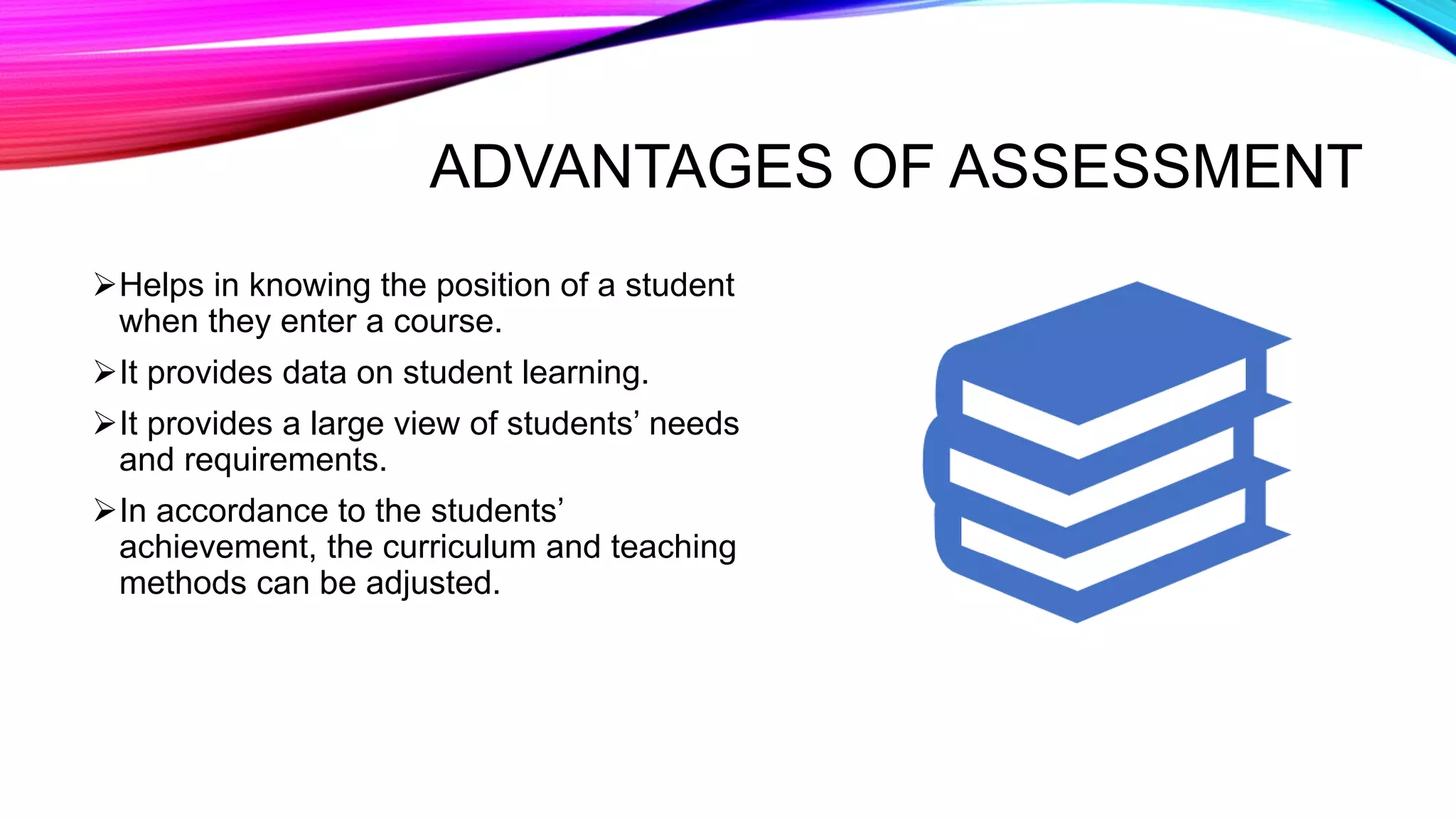 ADVANTAGES OF ASSESSMENT
Helps in knowing the position of a student
when they enter a course.
It provides data on student learning.
It provides a large view of students’ needs
and requirements.
In accordance to the students’
achievement, the curriculum and teaching
methods can be adjusted.
 