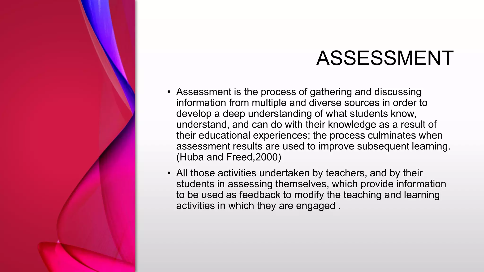 ASSESSMENT
• Assessment is the process of gathering and discussing
information from multiple and diverse sources in order to
develop a deep understanding of what students know,
understand, and can do with their knowledge as a result of
their educational experiences; the process culminates when
assessment results are used to improve subsequent learning.
(Huba and Freed,2000)
• All those activities undertaken by teachers, and by their
students in assessing themselves, which provide information
to be used as feedback to modify the teaching and learning
activities in which they are engaged .
 