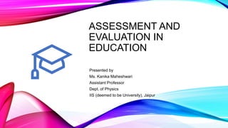 ASSESSMENT AND
EVALUATION IN
EDUCATION
Presented by
Ms. Kanika Maheshwari
Assistant Professor
Dept. of Physics
IIS (deemed to be University), Jaipur
 
