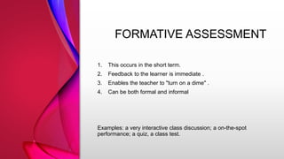FORMATIVE ASSESSMENT
1. This occurs in the short term.
2. Feedback to the learner is immediate .
3. Enables the teacher to "turn on a dime" .
4. Can be both formal and informal
Examples: a very interactive class discussion; a on-the-spot
performance; a quiz, a class test.
 