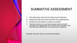 SUMMATIVE ASSESSMENT
1. This takes place at the end of a large chunk of learning.
2. Results may take time to be returned to the student/parent.
3. Feedback to the student is usually very limited.
4. Teachers/schools can use these assessments to identify
strengths and weaknesses of curriculum and instruction, with
improvements affecting the next year's/term's students.
Example: End term exam or annual examinations.
 