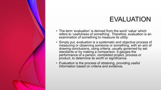EVALUATION
• The term ‘evaluation’ is derived from the word ‘value’ which
refers to ‘usefulness of something’. Therefore, evaluation is an
examination of something to measure its utility.
• Simply put, evaluation is a systematic and objective process of
measuring or observing someone or something, with an aim of
drawing conclusions, using criteria, usually governed by set
standards or by making a comparison. It gauges the
performance of a person, completed project, process or
product, to determine its worth or significance.
• Evaluation is the process of obtaining, providing useful
information based on criteria and evidence.
 