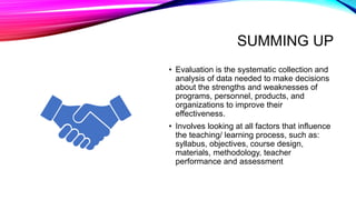 SUMMING UP
• Evaluation is the systematic collection and
analysis of data needed to make decisions
about the strengths and weaknesses of
programs, personnel, products, and
organizations to improve their
effectiveness.
• Involves looking at all factors that influence
the teaching/ learning process, such as:
syllabus, objectives, course design,
materials, methodology, teacher
performance and assessment
 