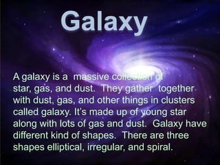 A galaxy is a massive collection of
star, gas, and dust. They gather together
with dust, gas, and other things in clusters
called galaxy. It’s made up of young star
along with lots of gas and dust. Galaxy have
different kind of shapes. There are three
shapes elliptical, irregular, and spiral.
Galaxy