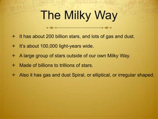 The Milky Way
 It has about 200 billion stars, and lots of gas and dust.
 It’s about 100,000 light-years wide.
 A large group of stars outside of our own Milky Way.
 Made of billions to trillions of stars.
 Also it has gas and dust Spiral, or elliptical, or irregular shaped.
 