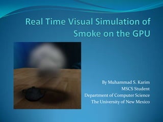 Real Time Visual Simulation of Smoke on the GPU By Muhammad S. Karim MSCS Student Department of Computer Science The University of New Mexico 