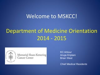Welcome to MSKCC!
Department of Medicine Orientation
2014 - 2015
KC Arbour
Anuja Kriplani
Brian West
Chief Medical Residents
 