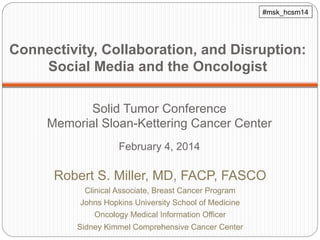 #msk_hcsm14

Connectivity, Collaboration, and Disruption:
Social Media and the Oncologist
Solid Tumor Conference
Memorial Sloan-Kettering Cancer Center
February 4, 2014

Robert S. Miller, MD, FACP, FASCO
Clinical Associate, Breast Cancer Program
Johns Hopkins University School of Medicine
Oncology Medical Information Officer
Sidney Kimmel Comprehensive Cancer Center

 