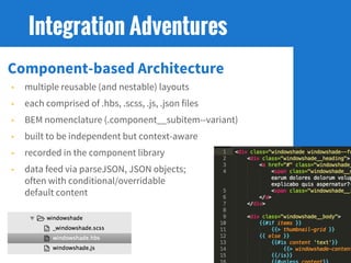 Component-based Architecture
• multiple reusable (and nestable) layouts
• each comprised of .hbs, .scss, .js, .json files
• BEM nomenclature (.component__subitem--variant)
• built to be independent but context-aware
• recorded in the component library
• data feed via parseJSON, JSON objects;
often with conditional/overridable
default content
Integration Adventures
 