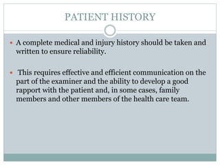 PATIENT HISTORY
 A complete medical and injury history should be taken and
written to ensure reliability.
 This requires effective and efficient communication on the
part of the examiner and the ability to develop a good
rapport with the patient and, in some cases, family
members and other members of the health care team.
 