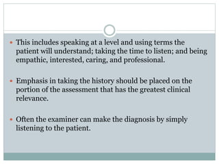  This includes speaking at a level and using terms the
patient will understand; taking the time to listen; and being
empathic, interested, caring, and professional.
 Emphasis in taking the history should be placed on the
portion of the assessment that has the greatest clinical
relevance.
 Often the examiner can make the diagnosis by simply
listening to the patient.
 