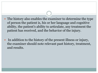  The history also enables the examiner to determine the type
of person the patient is, his or her language and cognitive
ability, the patient’s ability to articulate, any treatment the
patient has received, and the behavior of the injury.
 In addition to the history of the present illness or injury,
the examiner should note relevant past history, treatment,
and results.
 