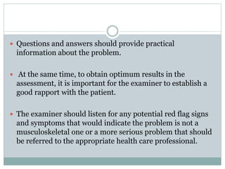  Questions and answers should provide practical
information about the problem.
 At the same time, to obtain optimum results in the
assessment, it is important for the examiner to establish a
good rapport with the patient.
 The examiner should listen for any potential red flag signs
and symptoms that would indicate the problem is not a
musculoskeletal one or a more serious problem that should
be referred to the appropriate health care professional.
 