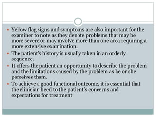  Yellow flag signs and symptoms are also important for the
examiner to note as they denote problems that may be
more severe or may involve more than one area requiring a
more extensive examination.
 The patient’s history is usually taken in an orderly
sequence.
 It offers the patient an opportunity to describe the problem
and the limitations caused by the problem as he or she
perceives them.
 To achieve a good functional outcome, it is essential that
the clinician heed to the patient’s concerns and
expectations for treatment
 