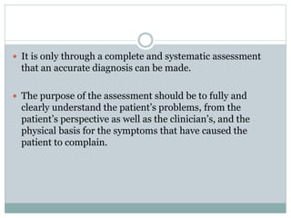  It is only through a complete and systematic assessment
that an accurate diagnosis can be made.
 The purpose of the assessment should be to fully and
clearly understand the patient’s problems, from the
patient’s perspective as well as the clinician’s, and the
physical basis for the symptoms that have caused the
patient to complain.
 