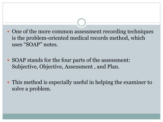  One of the more common assessment recording techniques
is the problem-oriented medical records method, which
uses “SOAP” notes.
 SOAP stands for the four parts of the assessment:
Subjective, Objective, Assessment , and Plan.
 This method is especially useful in helping the examiner to
solve a problem.
 