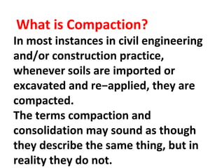 What is Compaction?
In most instances in civil engineering
and/or construction practice,
whenever soils are imported or
excavated and re−applied, they are
compacted.
The terms compaction and
consolidation may sound as though
they describe the same thing, but in
reality they do not.
 