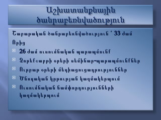 Շաբաթական ծանրաբեռնվածություն ՙ 33 ժամ Ո րից  26 ժամ ուսումնական պարապմունք Չորեքշաբթի օրերի սեմինար-պարապմունքներ Ուրբաթ օրերի մեդիացուցադրություններ Ծ նողական կրթության կազմակերպում Ուսումնական ճամփորդությունների կազմակերպում  