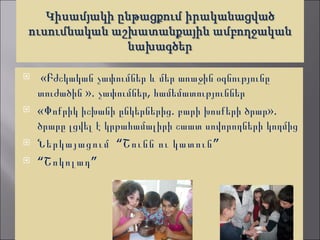     «Բժշկական չափումներ և մեր առաջին օգնությունը
    տուժածին ». չափումներ, համեմատություններ
   «Փոքրիկ իշխանի ընկերներից. բարի խոսքերի ծրար».
    ծրարը լցվել է կրթահամալիրի շաատ սովորողների կողմից
   Ներկայացում “Շունն ու կատուն ”
   “Շոկոլադ ”
 