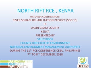 NORTH RIFT RCE , KENYA
WETLANDS CONSERVATION:
RIVER SOSIANI REHABILITATION PROJECT (SDG 15)
IN
UASIN GISHU COUNTY
KENYA
PRESENTED BY
SALLY KIBOS
COUNTY DIRECTOR OF ENVIRONMENT
NATIONAL ENVIRONMENT MANAGEMENT AUTHORITY
DURING THE 11TH
RCE CONFERENCE CEBU, PHILIPPINES
7TH
TO 8TH
DECEMBER, 2018
 