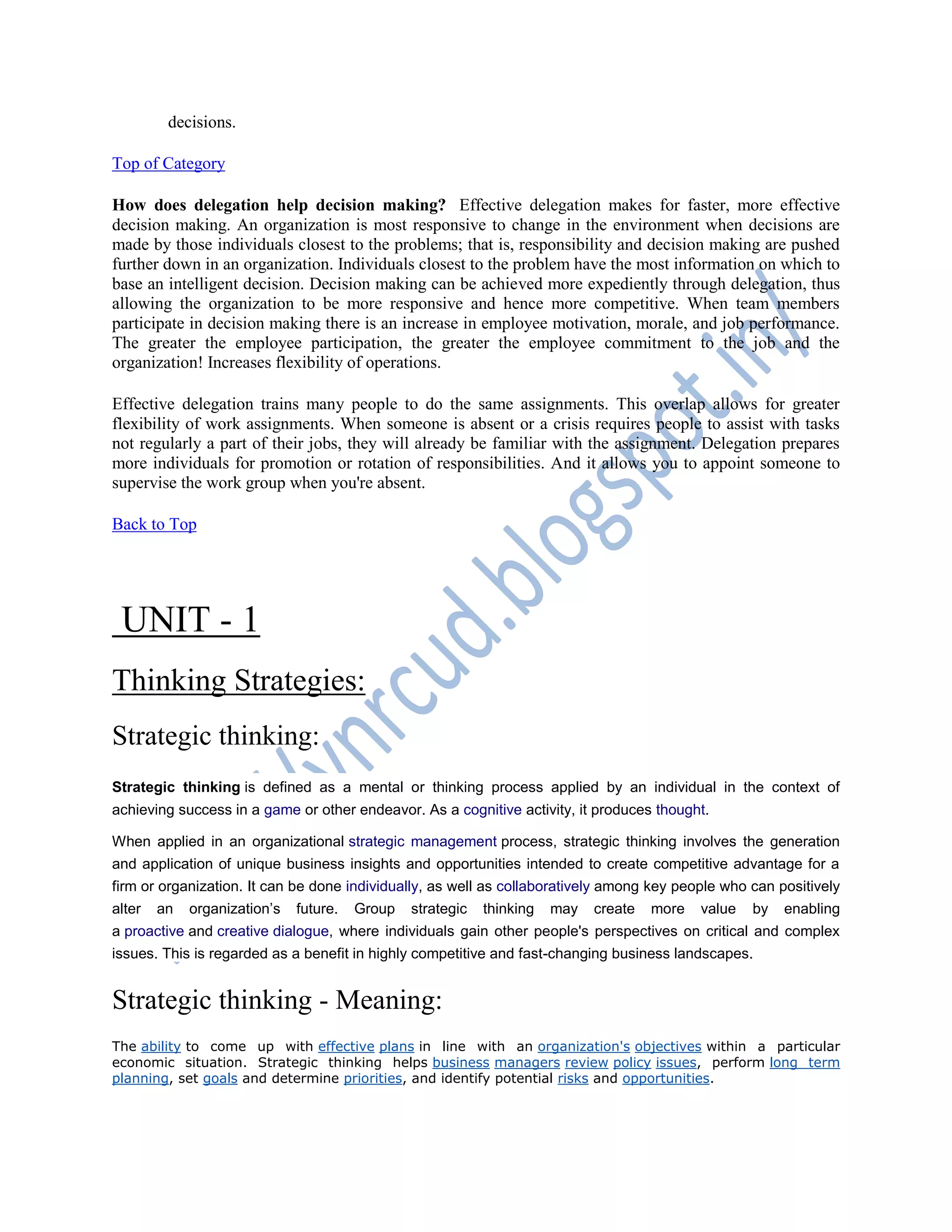 decisions.
Top of Category
How does delegation help decision making? Effective delegation makes for faster, more effective
decision making. An organization is most responsive to change in the environment when decisions are
made by those individuals closest to the problems; that is, responsibility and decision making are pushed
further down in an organization. Individuals closest to the problem have the most information on which to
base an intelligent decision. Decision making can be achieved more expediently through delegation, thus
allowing the organization to be more responsive and hence more competitive. When team members
participate in decision making there is an increase in employee motivation, morale, and job performance.
The greater the employee participation, the greater the employee commitment to the job and the
organization! Increases flexibility of operations.
Effective delegation trains many people to do the same assignments. This overlap allows for greater
flexibility of work assignments. When someone is absent or a crisis requires people to assist with tasks
not regularly a part of their jobs, they will already be familiar with the assignment. Delegation prepares
more individuals for promotion or rotation of responsibilities. And it allows you to appoint someone to
supervise the work group when you're absent.
Back to Top
UNIT - 1
Thinking Strategies:
Strategic thinking:
Strategic thinking is defined as a mental or thinking process applied by an individual in the context of
achieving success in a game or other endeavor. As a cognitive activity, it produces thought.
When applied in an organizational strategic management process, strategic thinking involves the generation
and application of unique business insights and opportunities intended to create competitive advantage for a
firm or organization. It can be done individually, as well as collaboratively among key people who can positively
alter an organization‘s future. Group strategic thinking may create more value by enabling
a proactive and creative dialogue, where individuals gain other people's perspectives on critical and complex
issues. This is regarded as a benefit in highly competitive and fast-changing business landscapes.
Strategic thinking - Meaning:
The ability to come up with effective plans in line with an organization's objectives within a particular
economic situation. Strategic thinking helps business managers review policy issues, perform long term
planning, set goals and determine priorities, and identify potential risks and opportunities.
 