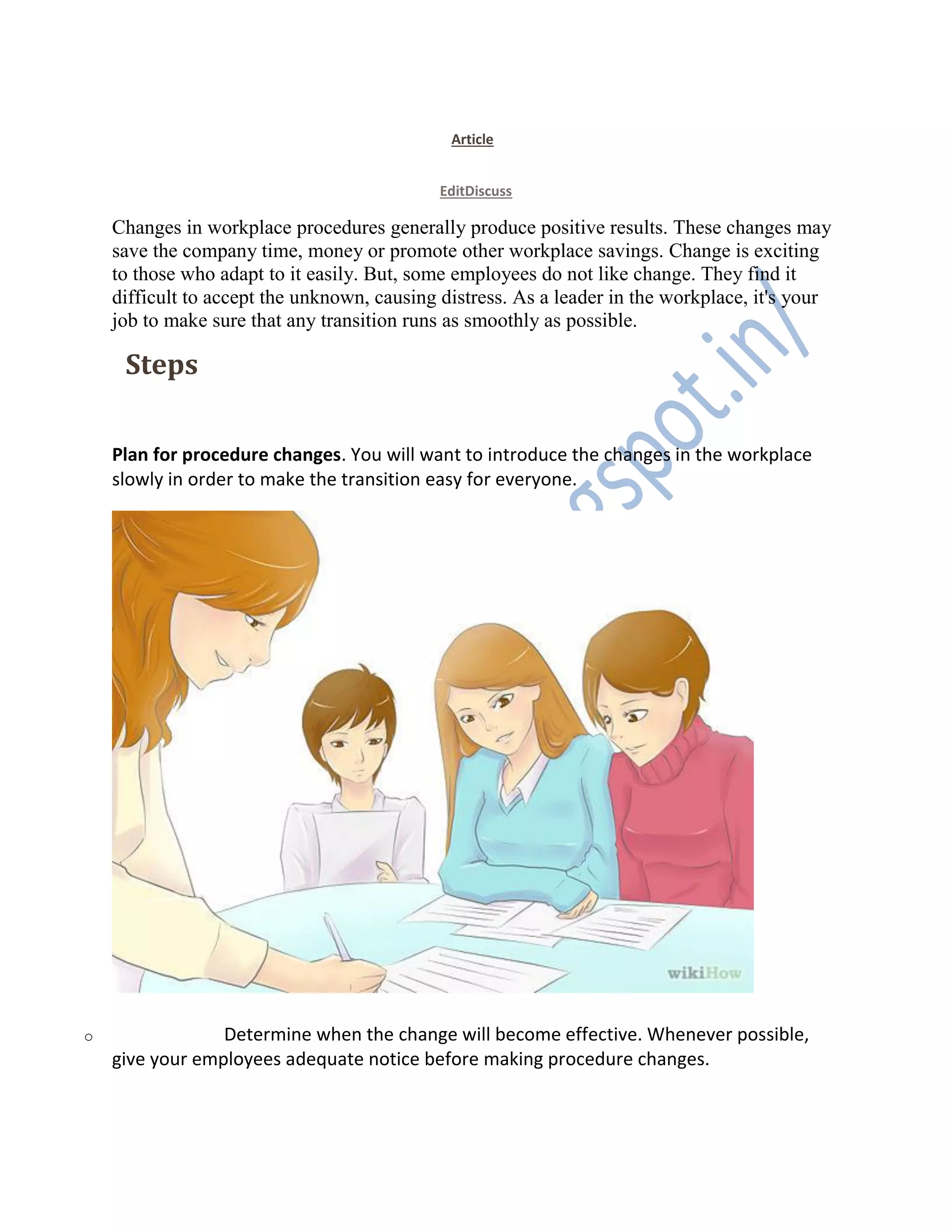 Article
EditDiscuss
Changes in workplace procedures generally produce positive results. These changes may
save the company time, money or promote other workplace savings. Change is exciting
to those who adapt to it easily. But, some employees do not like change. They find it
difficult to accept the unknown, causing distress. As a leader in the workplace, it's your
job to make sure that any transition runs as smoothly as possible.
EditSteps
1. 1
Plan for procedure changes. You will want to introduce the changes in the workplace
slowly in order to make the transition easy for everyone.
o Determine when the change will become effective. Whenever possible,
give your employees adequate notice before making procedure changes.
 