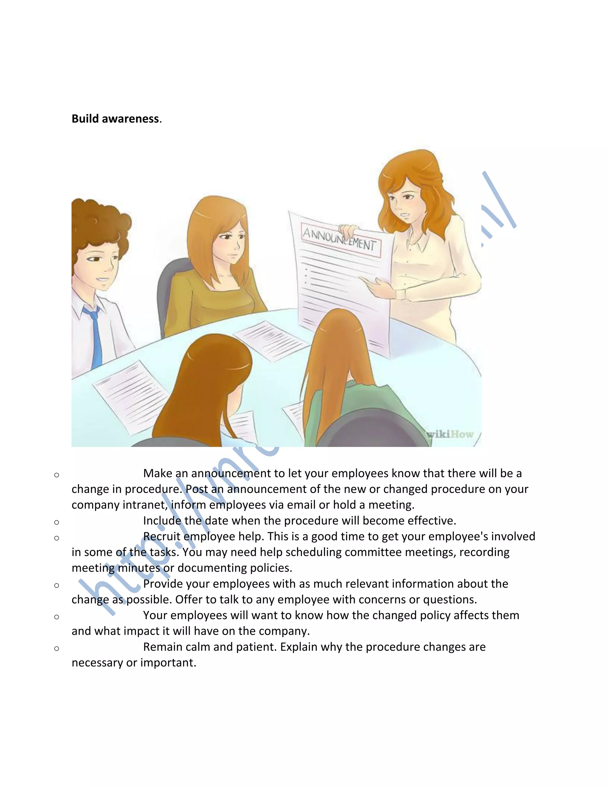 2. 2
Build awareness.
o Make an announcement to let your employees know that there will be a
change in procedure. Post an announcement of the new or changed procedure on your
company intranet, inform employees via email or hold a meeting.
o Include the date when the procedure will become effective.
o Recruit employee help. This is a good time to get your employee's involved
in some of the tasks. You may need help scheduling committee meetings, recording
meeting minutes or documenting policies.
o Provide your employees with as much relevant information about the
change as possible. Offer to talk to any employee with concerns or questions.
o Your employees will want to know how the changed policy affects them
and what impact it will have on the company.
o Remain calm and patient. Explain why the procedure changes are
necessary or important.
3. 3
 
