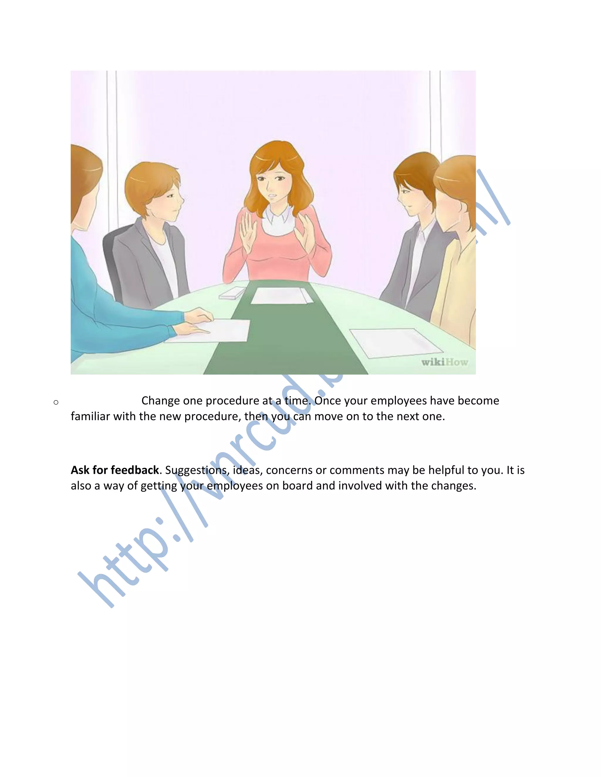 o Change one procedure at a time. Once your employees have become
familiar with the new procedure, then you can move on to the next one.
6. 6
Ask for feedback. Suggestions, ideas, concerns or comments may be helpful to you. It is
also a way of getting your employees on board and involved with the changes.
 