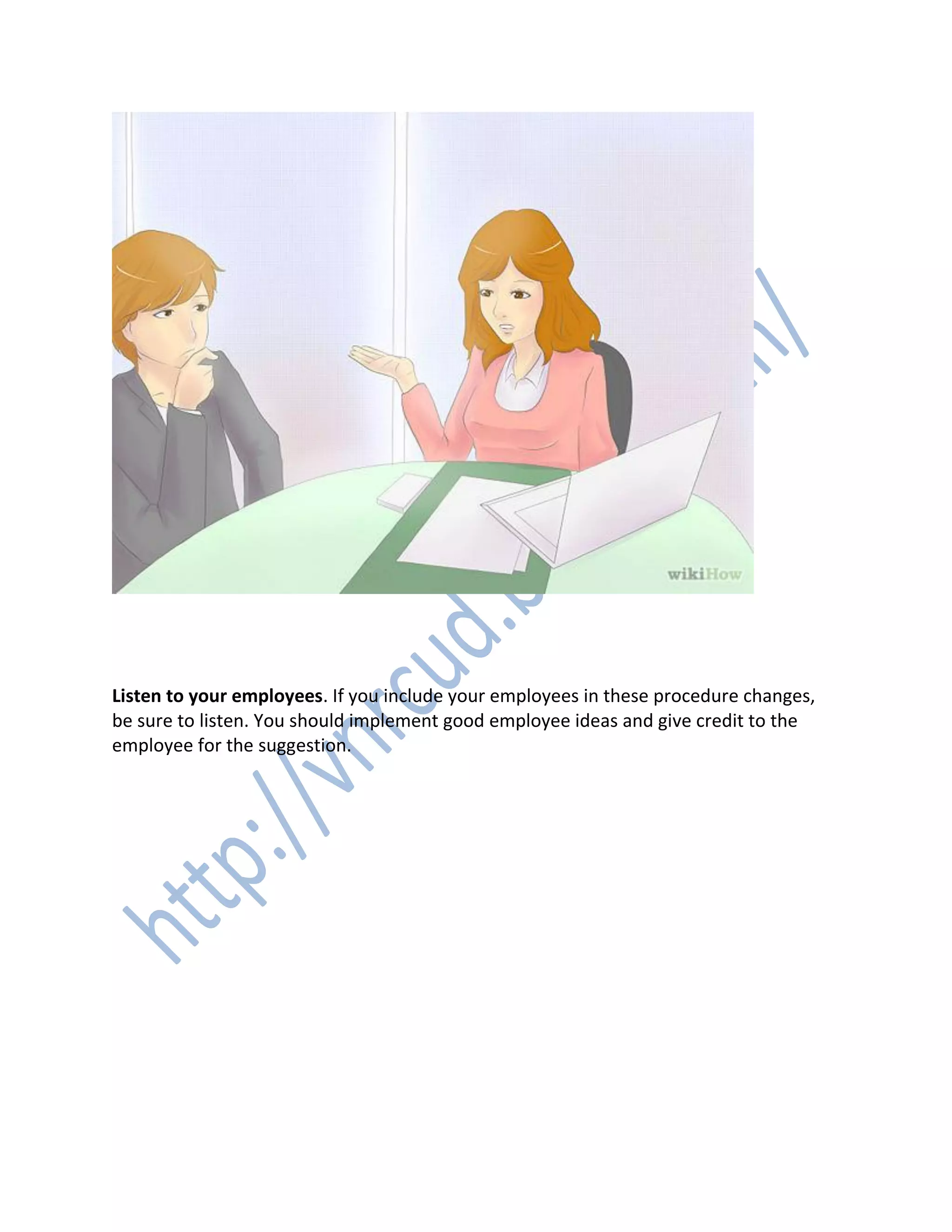 7. 7
Listen to your employees. If you include your employees in these procedure changes,
be sure to listen. You should implement good employee ideas and give credit to the
employee for the suggestion.
 