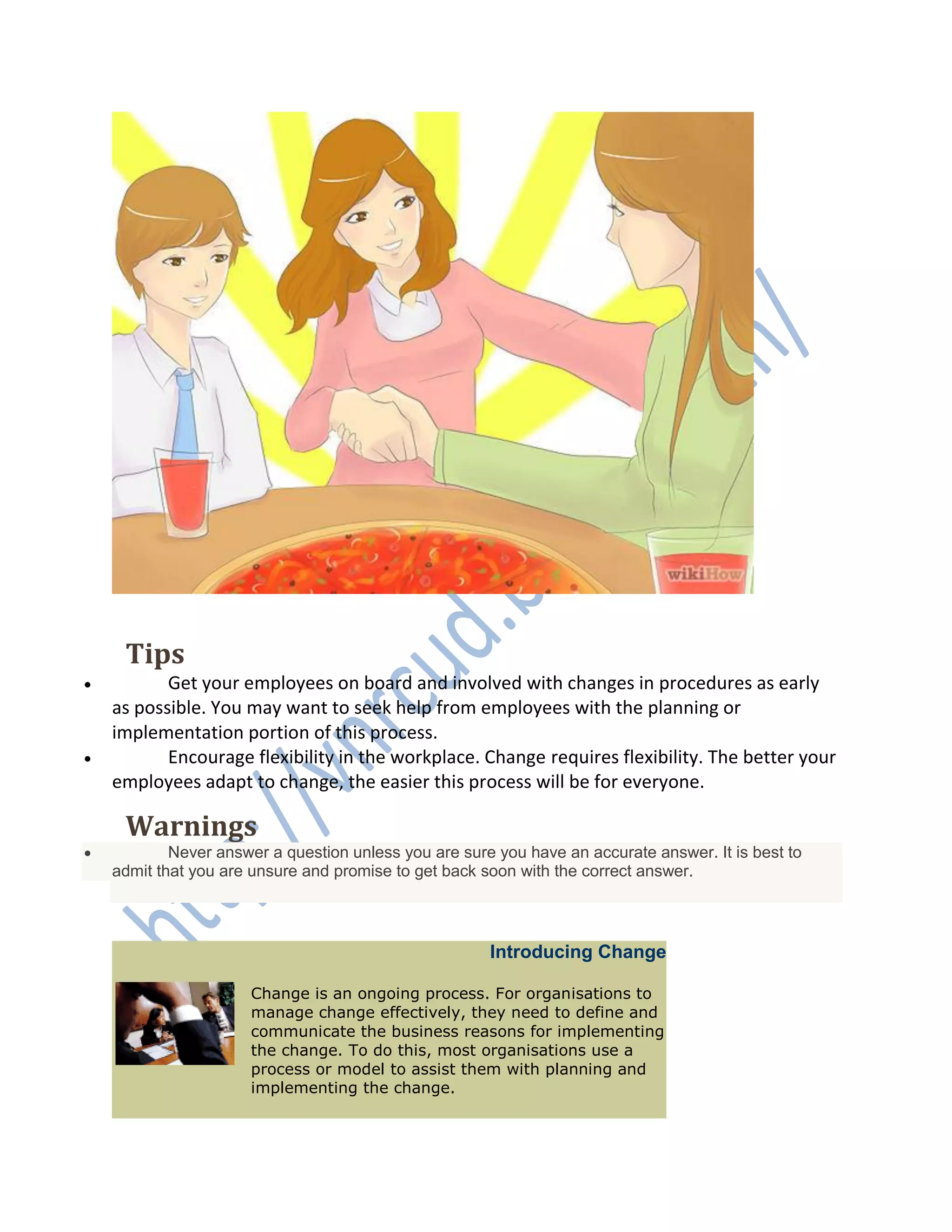 EditTips
 Get your employees on board and involved with changes in procedures as early
as possible. You may want to seek help from employees with the planning or
implementation portion of this process.
 Encourage flexibility in the workplace. Change requires flexibility. The better your
employees adapt to change, the easier this process will be for everyone.
EditWarnings
 Never answer a question unless you are sure you have an accurate answer. It is best to
admit that you are unsure and promise to get back soon with the correct answer.
Introducing Change
Change is an ongoing process. For organisations to
manage change effectively, they need to define and
communicate the business reasons for implementing
the change. To do this, most organisations use a
process or model to assist them with planning and
implementing the change.
 