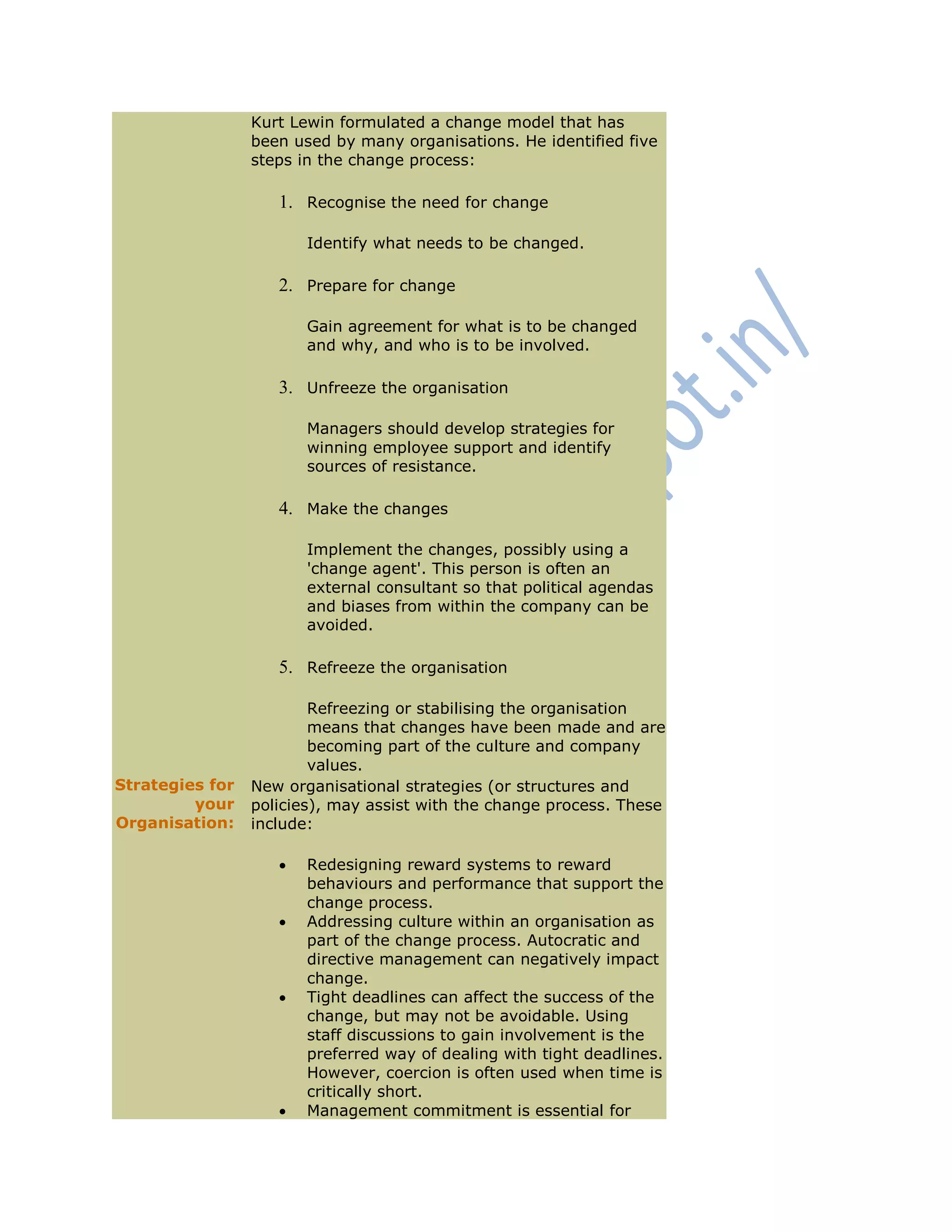 Kurt Lewin formulated a change model that has
been used by many organisations. He identified five
steps in the change process:
1. Recognise the need for change
Identify what needs to be changed.
2. Prepare for change
Gain agreement for what is to be changed
and why, and who is to be involved.
3. Unfreeze the organisation
Managers should develop strategies for
winning employee support and identify
sources of resistance.
4. Make the changes
Implement the changes, possibly using a
'change agent'. This person is often an
external consultant so that political agendas
and biases from within the company can be
avoided.
5. Refreeze the organisation
Refreezing or stabilising the organisation
means that changes have been made and are
becoming part of the culture and company
values.
Strategies for
your
Organisation:
New organisational strategies (or structures and
policies), may assist with the change process. These
include:
 Redesigning reward systems to reward
behaviours and performance that support the
change process.
 Addressing culture within an organisation as
part of the change process. Autocratic and
directive management can negatively impact
change.
 Tight deadlines can affect the success of the
change, but may not be avoidable. Using
staff discussions to gain involvement is the
preferred way of dealing with tight deadlines.
However, coercion is often used when time is
critically short.
 Management commitment is essential for
 