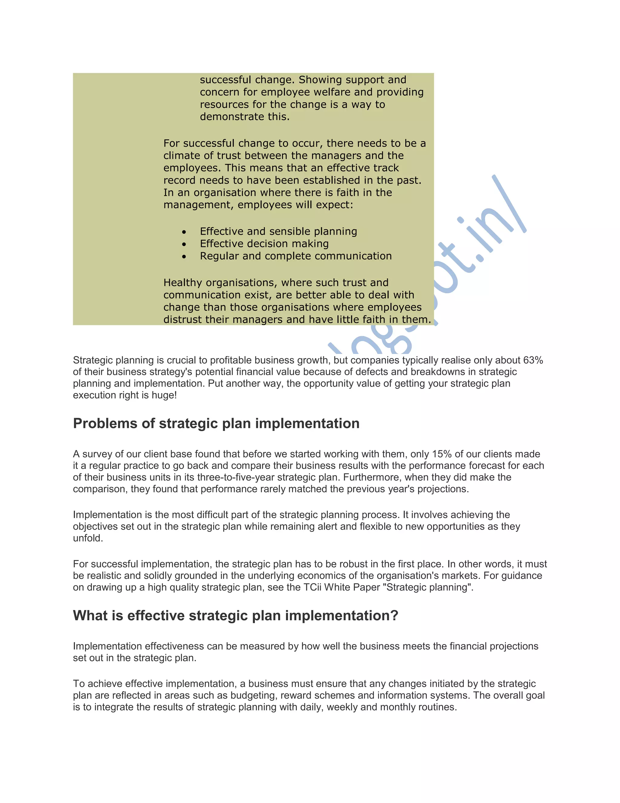 successful change. Showing support and
concern for employee welfare and providing
resources for the change is a way to
demonstrate this.
For successful change to occur, there needs to be a
climate of trust between the managers and the
employees. This means that an effective track
record needs to have been established in the past.
In an organisation where there is faith in the
management, employees will expect:
 Effective and sensible planning
 Effective decision making
 Regular and complete communication
Healthy organisations, where such trust and
communication exist, are better able to deal with
change than those organisations where employees
distrust their managers and have little faith in them.
Strategic planning is crucial to profitable business growth, but companies typically realise only about 63%
of their business strategy's potential financial value because of defects and breakdowns in strategic
planning and implementation. Put another way, the opportunity value of getting your strategic plan
execution right is huge!
Problems of strategic plan implementation
A survey of our client base found that before we started working with them, only 15% of our clients made
it a regular practice to go back and compare their business results with the performance forecast for each
of their business units in its three-to-five-year strategic plan. Furthermore, when they did make the
comparison, they found that performance rarely matched the previous year's projections.
Implementation is the most difficult part of the strategic planning process. It involves achieving the
objectives set out in the strategic plan while remaining alert and flexible to new opportunities as they
unfold.
For successful implementation, the strategic plan has to be robust in the first place. In other words, it must
be realistic and solidly grounded in the underlying economics of the organisation's markets. For guidance
on drawing up a high quality strategic plan, see the TCii White Paper "Strategic planning".
What is effective strategic plan implementation?
Implementation effectiveness can be measured by how well the business meets the financial projections
set out in the strategic plan.
To achieve effective implementation, a business must ensure that any changes initiated by the strategic
plan are reflected in areas such as budgeting, reward schemes and information systems. The overall goal
is to integrate the results of strategic planning with daily, weekly and monthly routines.
 