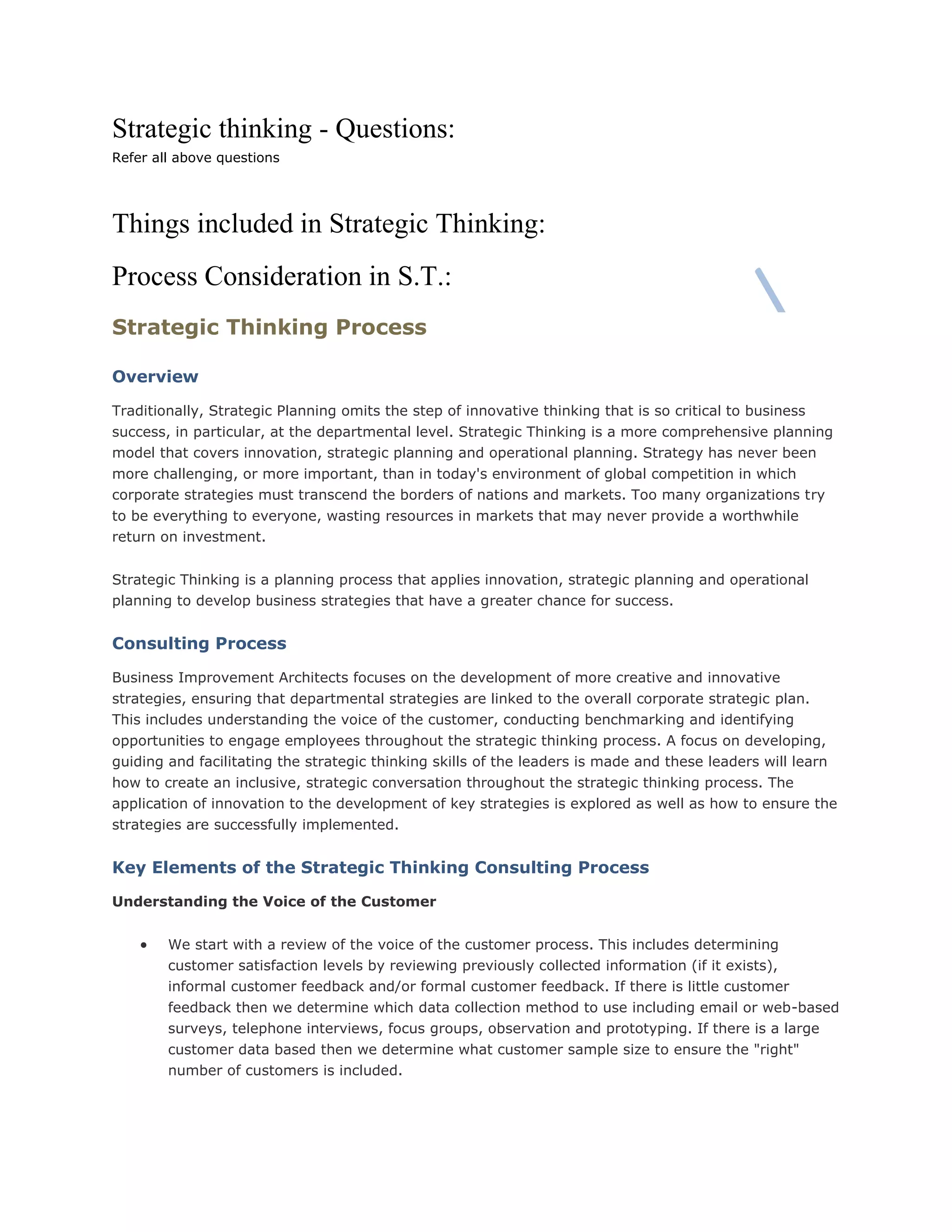 Strategic thinking - Questions:
Refer all above questions
Things included in Strategic Thinking:
Process Consideration in S.T.:
Strategic Thinking Process
Overview
Traditionally, Strategic Planning omits the step of innovative thinking that is so critical to business
success, in particular, at the departmental level. Strategic Thinking is a more comprehensive planning
model that covers innovation, strategic planning and operational planning. Strategy has never been
more challenging, or more important, than in today's environment of global competition in which
corporate strategies must transcend the borders of nations and markets. Too many organizations try
to be everything to everyone, wasting resources in markets that may never provide a worthwhile
return on investment.
Strategic Thinking is a planning process that applies innovation, strategic planning and operational
planning to develop business strategies that have a greater chance for success.
Consulting Process
Business Improvement Architects focuses on the development of more creative and innovative
strategies, ensuring that departmental strategies are linked to the overall corporate strategic plan.
This includes understanding the voice of the customer, conducting benchmarking and identifying
opportunities to engage employees throughout the strategic thinking process. A focus on developing,
guiding and facilitating the strategic thinking skills of the leaders is made and these leaders will learn
how to create an inclusive, strategic conversation throughout the strategic thinking process. The
application of innovation to the development of key strategies is explored as well as how to ensure the
strategies are successfully implemented.
Key Elements of the Strategic Thinking Consulting Process
Understanding the Voice of the Customer
 We start with a review of the voice of the customer process. This includes determining
customer satisfaction levels by reviewing previously collected information (if it exists),
informal customer feedback and/or formal customer feedback. If there is little customer
feedback then we determine which data collection method to use including email or web-based
surveys, telephone interviews, focus groups, observation and prototyping. If there is a large
customer data based then we determine what customer sample size to ensure the "right"
number of customers is included.
 