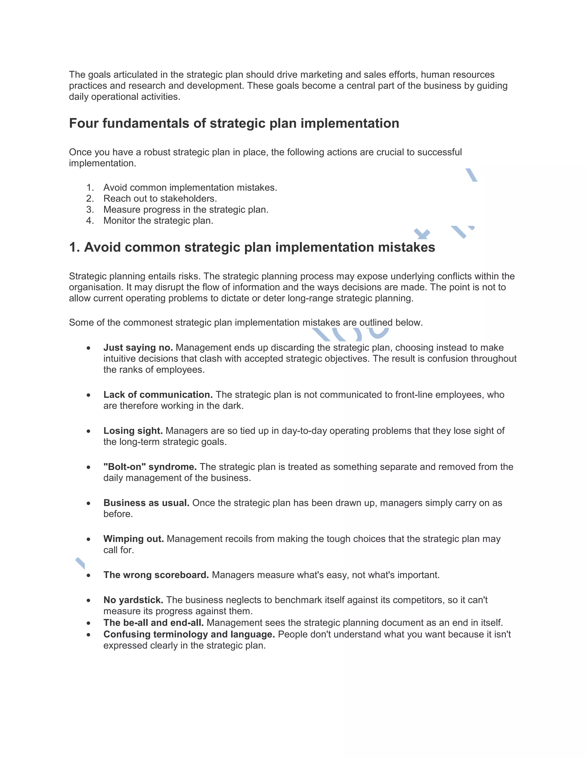 The goals articulated in the strategic plan should drive marketing and sales efforts, human resources
practices and research and development. These goals become a central part of the business by guiding
daily operational activities.
Four fundamentals of strategic plan implementation
Once you have a robust strategic plan in place, the following actions are crucial to successful
implementation.
1. Avoid common implementation mistakes.
2. Reach out to stakeholders.
3. Measure progress in the strategic plan.
4. Monitor the strategic plan.
1. Avoid common strategic plan implementation mistakes
Strategic planning entails risks. The strategic planning process may expose underlying conflicts within the
organisation. It may disrupt the flow of information and the ways decisions are made. The point is not to
allow current operating problems to dictate or deter long-range strategic planning.
Some of the commonest strategic plan implementation mistakes are outlined below.
 Just saying no. Management ends up discarding the strategic plan, choosing instead to make
intuitive decisions that clash with accepted strategic objectives. The result is confusion throughout
the ranks of employees.
 Lack of communication. The strategic plan is not communicated to front-line employees, who
are therefore working in the dark.
 Losing sight. Managers are so tied up in day-to-day operating problems that they lose sight of
the long-term strategic goals.
 "Bolt-on" syndrome. The strategic plan is treated as something separate and removed from the
daily management of the business.
 Business as usual. Once the strategic plan has been drawn up, managers simply carry on as
before.
 Wimping out. Management recoils from making the tough choices that the strategic plan may
call for.
 The wrong scoreboard. Managers measure what's easy, not what's important.
 No yardstick. The business neglects to benchmark itself against its competitors, so it can't
measure its progress against them.
 The be-all and end-all. Management sees the strategic planning document as an end in itself.
 Confusing terminology and language. People don't understand what you want because it isn't
expressed clearly in the strategic plan.
 