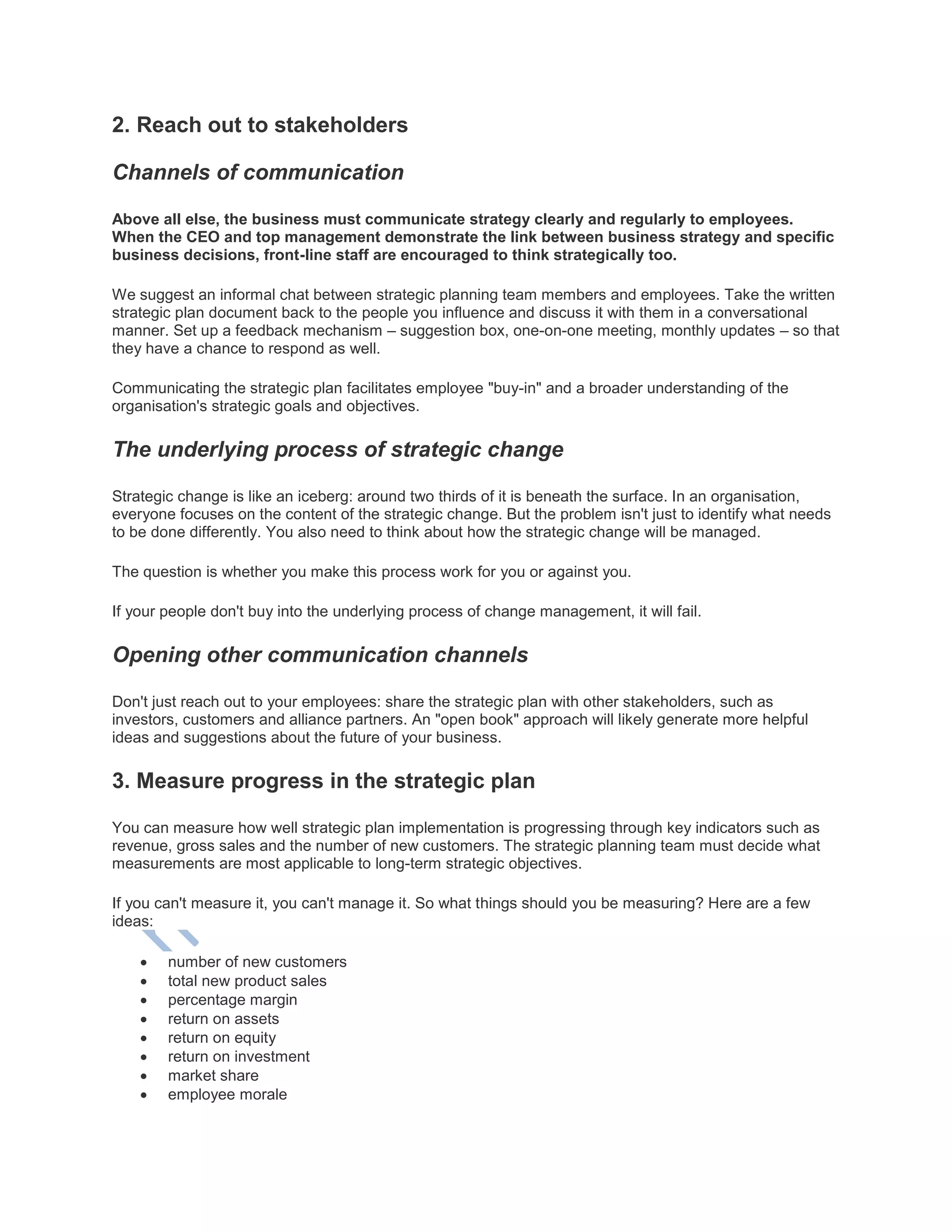 2. Reach out to stakeholders
Channels of communication
Above all else, the business must communicate strategy clearly and regularly to employees.
When the CEO and top management demonstrate the link between business strategy and specific
business decisions, front-line staff are encouraged to think strategically too.
We suggest an informal chat between strategic planning team members and employees. Take the written
strategic plan document back to the people you influence and discuss it with them in a conversational
manner. Set up a feedback mechanism – suggestion box, one-on-one meeting, monthly updates – so that
they have a chance to respond as well.
Communicating the strategic plan facilitates employee "buy-in" and a broader understanding of the
organisation's strategic goals and objectives.
The underlying process of strategic change
Strategic change is like an iceberg: around two thirds of it is beneath the surface. In an organisation,
everyone focuses on the content of the strategic change. But the problem isn't just to identify what needs
to be done differently. You also need to think about how the strategic change will be managed.
The question is whether you make this process work for you or against you.
If your people don't buy into the underlying process of change management, it will fail.
Opening other communication channels
Don't just reach out to your employees: share the strategic plan with other stakeholders, such as
investors, customers and alliance partners. An "open book" approach will likely generate more helpful
ideas and suggestions about the future of your business.
3. Measure progress in the strategic plan
You can measure how well strategic plan implementation is progressing through key indicators such as
revenue, gross sales and the number of new customers. The strategic planning team must decide what
measurements are most applicable to long-term strategic objectives.
If you can't measure it, you can't manage it. So what things should you be measuring? Here are a few
ideas:
 number of new customers
 total new product sales
 percentage margin
 return on assets
 return on equity
 return on investment
 market share
 employee morale
 