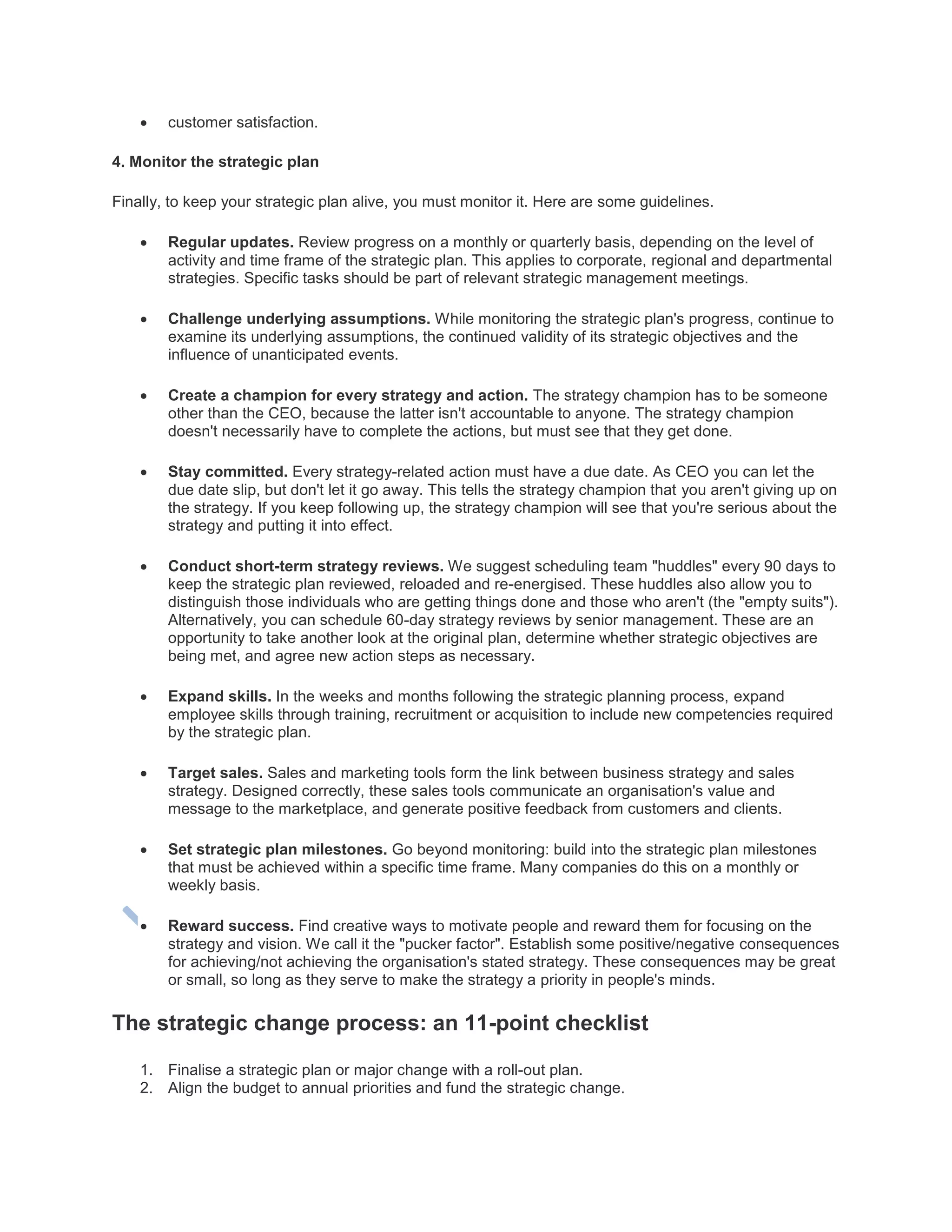  customer satisfaction.
4. Monitor the strategic plan
Finally, to keep your strategic plan alive, you must monitor it. Here are some guidelines.
 Regular updates. Review progress on a monthly or quarterly basis, depending on the level of
activity and time frame of the strategic plan. This applies to corporate, regional and departmental
strategies. Specific tasks should be part of relevant strategic management meetings.
 Challenge underlying assumptions. While monitoring the strategic plan's progress, continue to
examine its underlying assumptions, the continued validity of its strategic objectives and the
influence of unanticipated events.
 Create a champion for every strategy and action. The strategy champion has to be someone
other than the CEO, because the latter isn't accountable to anyone. The strategy champion
doesn't necessarily have to complete the actions, but must see that they get done.
 Stay committed. Every strategy-related action must have a due date. As CEO you can let the
due date slip, but don't let it go away. This tells the strategy champion that you aren't giving up on
the strategy. If you keep following up, the strategy champion will see that you're serious about the
strategy and putting it into effect.
 Conduct short-term strategy reviews. We suggest scheduling team "huddles" every 90 days to
keep the strategic plan reviewed, reloaded and re-energised. These huddles also allow you to
distinguish those individuals who are getting things done and those who aren't (the "empty suits").
Alternatively, you can schedule 60-day strategy reviews by senior management. These are an
opportunity to take another look at the original plan, determine whether strategic objectives are
being met, and agree new action steps as necessary.
 Expand skills. In the weeks and months following the strategic planning process, expand
employee skills through training, recruitment or acquisition to include new competencies required
by the strategic plan.
 Target sales. Sales and marketing tools form the link between business strategy and sales
strategy. Designed correctly, these sales tools communicate an organisation's value and
message to the marketplace, and generate positive feedback from customers and clients.
 Set strategic plan milestones. Go beyond monitoring: build into the strategic plan milestones
that must be achieved within a specific time frame. Many companies do this on a monthly or
weekly basis.
 Reward success. Find creative ways to motivate people and reward them for focusing on the
strategy and vision. We call it the "pucker factor". Establish some positive/negative consequences
for achieving/not achieving the organisation's stated strategy. These consequences may be great
or small, so long as they serve to make the strategy a priority in people's minds.
The strategic change process: an 11-point checklist
1. Finalise a strategic plan or major change with a roll-out plan.
2. Align the budget to annual priorities and fund the strategic change.
 