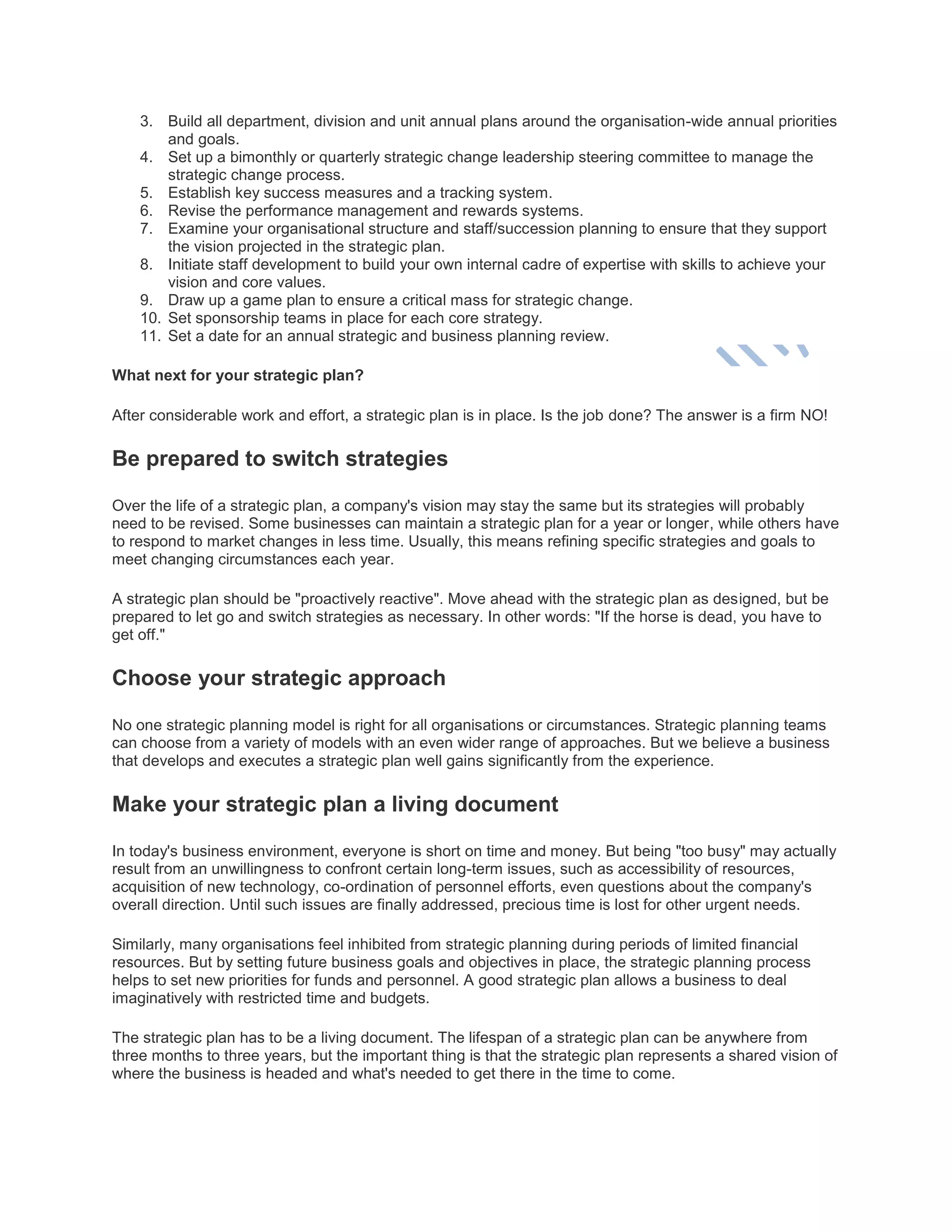 3. Build all department, division and unit annual plans around the organisation-wide annual priorities
and goals.
4. Set up a bimonthly or quarterly strategic change leadership steering committee to manage the
strategic change process.
5. Establish key success measures and a tracking system.
6. Revise the performance management and rewards systems.
7. Examine your organisational structure and staff/succession planning to ensure that they support
the vision projected in the strategic plan.
8. Initiate staff development to build your own internal cadre of expertise with skills to achieve your
vision and core values.
9. Draw up a game plan to ensure a critical mass for strategic change.
10. Set sponsorship teams in place for each core strategy.
11. Set a date for an annual strategic and business planning review.
What next for your strategic plan?
After considerable work and effort, a strategic plan is in place. Is the job done? The answer is a firm NO!
Be prepared to switch strategies
Over the life of a strategic plan, a company's vision may stay the same but its strategies will probably
need to be revised. Some businesses can maintain a strategic plan for a year or longer, while others have
to respond to market changes in less time. Usually, this means refining specific strategies and goals to
meet changing circumstances each year.
A strategic plan should be "proactively reactive". Move ahead with the strategic plan as designed, but be
prepared to let go and switch strategies as necessary. In other words: "If the horse is dead, you have to
get off."
Choose your strategic approach
No one strategic planning model is right for all organisations or circumstances. Strategic planning teams
can choose from a variety of models with an even wider range of approaches. But we believe a business
that develops and executes a strategic plan well gains significantly from the experience.
Make your strategic plan a living document
In today's business environment, everyone is short on time and money. But being "too busy" may actually
result from an unwillingness to confront certain long-term issues, such as accessibility of resources,
acquisition of new technology, co-ordination of personnel efforts, even questions about the company's
overall direction. Until such issues are finally addressed, precious time is lost for other urgent needs.
Similarly, many organisations feel inhibited from strategic planning during periods of limited financial
resources. But by setting future business goals and objectives in place, the strategic planning process
helps to set new priorities for funds and personnel. A good strategic plan allows a business to deal
imaginatively with restricted time and budgets.
The strategic plan has to be a living document. The lifespan of a strategic plan can be anywhere from
three months to three years, but the important thing is that the strategic plan represents a shared vision of
where the business is headed and what's needed to get there in the time to come.
 