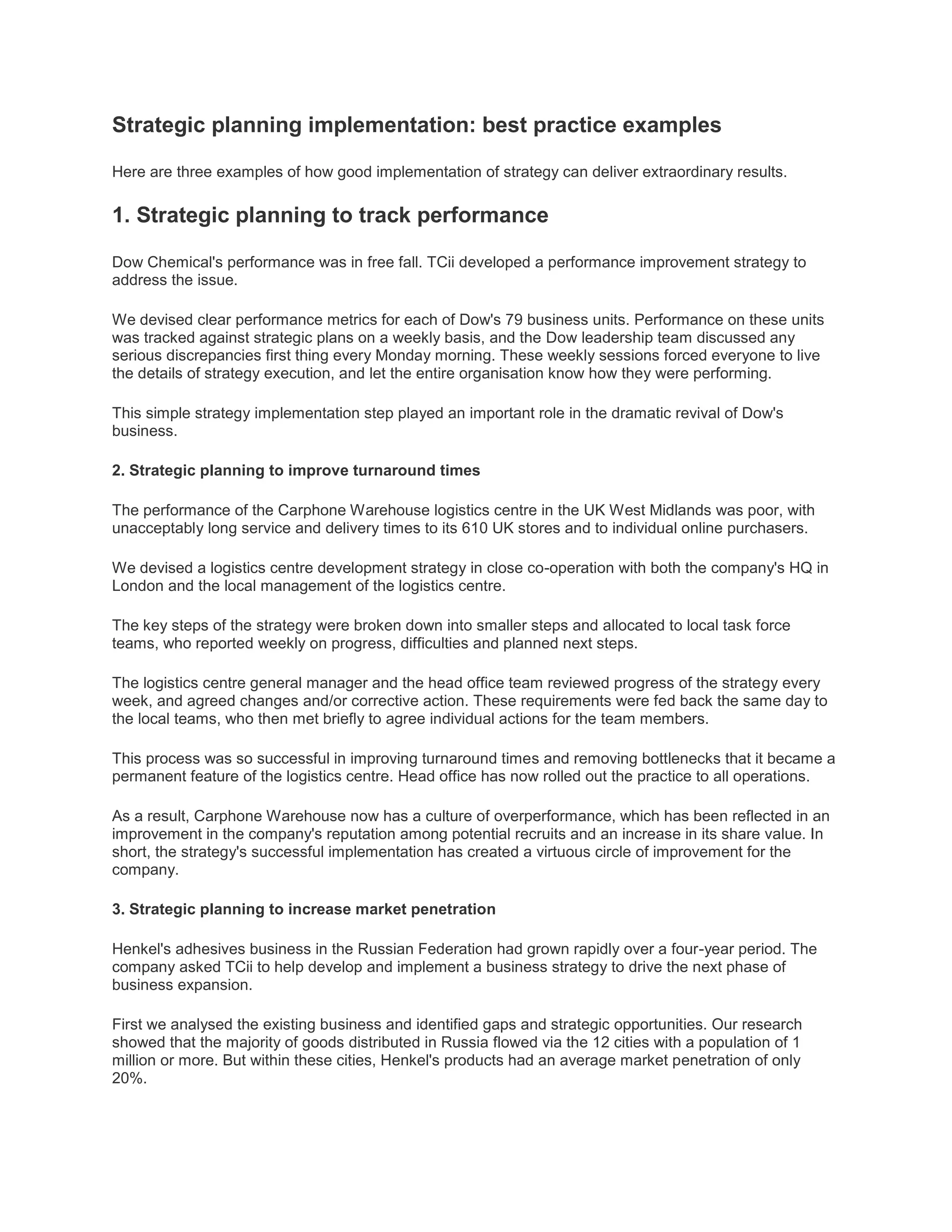 Strategic planning implementation: best practice examples
Here are three examples of how good implementation of strategy can deliver extraordinary results.
1. Strategic planning to track performance
Dow Chemical's performance was in free fall. TCii developed a performance improvement strategy to
address the issue.
We devised clear performance metrics for each of Dow's 79 business units. Performance on these units
was tracked against strategic plans on a weekly basis, and the Dow leadership team discussed any
serious discrepancies first thing every Monday morning. These weekly sessions forced everyone to live
the details of strategy execution, and let the entire organisation know how they were performing.
This simple strategy implementation step played an important role in the dramatic revival of Dow's
business.
2. Strategic planning to improve turnaround times
The performance of the Carphone Warehouse logistics centre in the UK West Midlands was poor, with
unacceptably long service and delivery times to its 610 UK stores and to individual online purchasers.
We devised a logistics centre development strategy in close co-operation with both the company's HQ in
London and the local management of the logistics centre.
The key steps of the strategy were broken down into smaller steps and allocated to local task force
teams, who reported weekly on progress, difficulties and planned next steps.
The logistics centre general manager and the head office team reviewed progress of the strategy every
week, and agreed changes and/or corrective action. These requirements were fed back the same day to
the local teams, who then met briefly to agree individual actions for the team members.
This process was so successful in improving turnaround times and removing bottlenecks that it became a
permanent feature of the logistics centre. Head office has now rolled out the practice to all operations.
As a result, Carphone Warehouse now has a culture of overperformance, which has been reflected in an
improvement in the company's reputation among potential recruits and an increase in its share value. In
short, the strategy's successful implementation has created a virtuous circle of improvement for the
company.
3. Strategic planning to increase market penetration
Henkel's adhesives business in the Russian Federation had grown rapidly over a four-year period. The
company asked TCii to help develop and implement a business strategy to drive the next phase of
business expansion.
First we analysed the existing business and identified gaps and strategic opportunities. Our research
showed that the majority of goods distributed in Russia flowed via the 12 cities with a population of 1
million or more. But within these cities, Henkel's products had an average market penetration of only
20%.
 