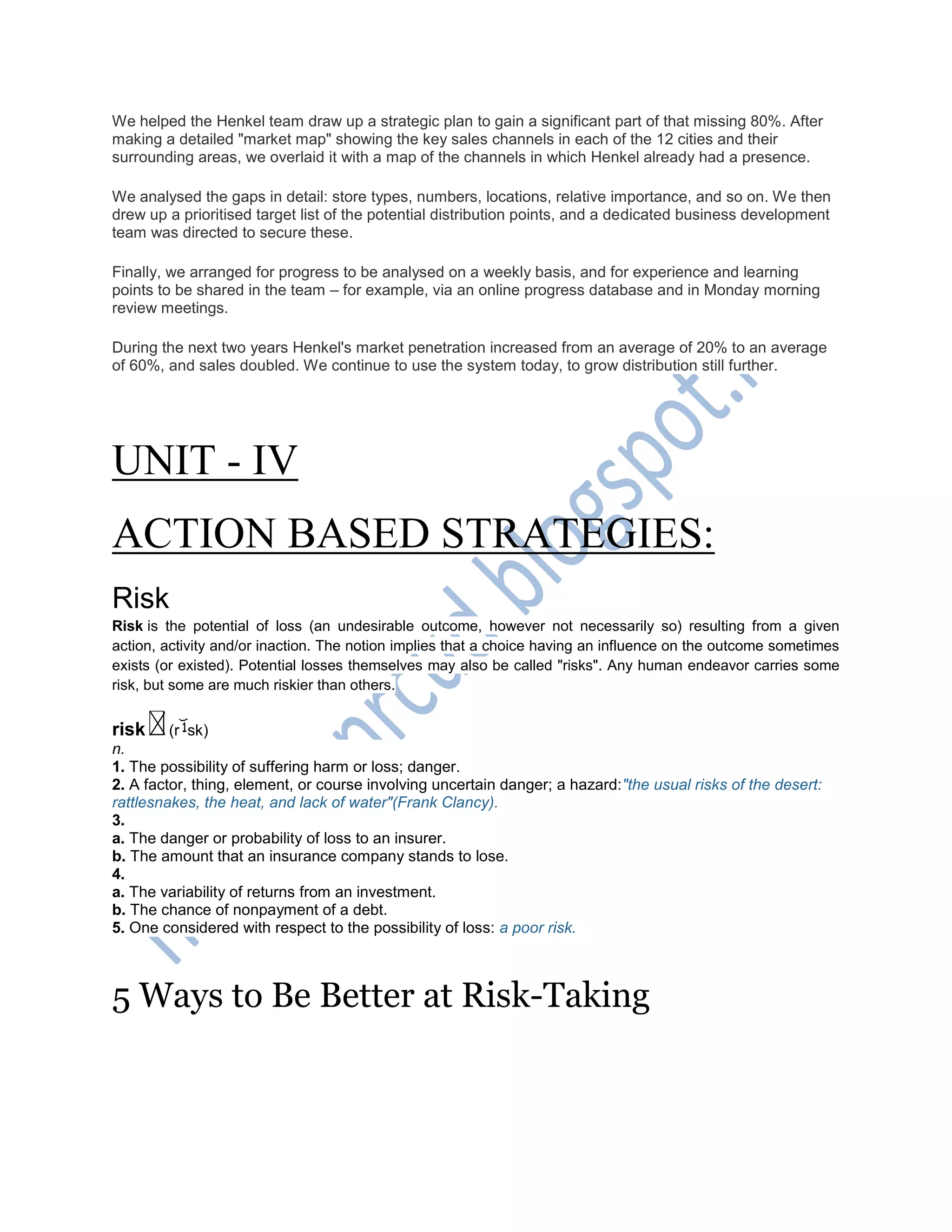 We helped the Henkel team draw up a strategic plan to gain a significant part of that missing 80%. After
making a detailed "market map" showing the key sales channels in each of the 12 cities and their
surrounding areas, we overlaid it with a map of the channels in which Henkel already had a presence.
We analysed the gaps in detail: store types, numbers, locations, relative importance, and so on. We then
drew up a prioritised target list of the potential distribution points, and a dedicated business development
team was directed to secure these.
Finally, we arranged for progress to be analysed on a weekly basis, and for experience and learning
points to be shared in the team – for example, via an online progress database and in Monday morning
review meetings.
During the next two years Henkel's market penetration increased from an average of 20% to an average
of 60%, and sales doubled. We continue to use the system today, to grow distribution still further.
UNIT - IV
ACTION BASED STRATEGIES:
Risk
Risk is the potential of loss (an undesirable outcome, however not necessarily so) resulting from a given
action, activity and/or inaction. The notion implies that a choice having an influence on the outcome sometimes
exists (or existed). Potential losses themselves may also be called "risks". Any human endeavor carries some
risk, but some are much riskier than others.
risk (r sk)
n.
1. The possibility of suffering harm or loss; danger.
2. A factor, thing, element, or course involving uncertain danger; a hazard:"the usual risks of the desert:
rattlesnakes, the heat, and lack of water"(Frank Clancy).
3.
a. The danger or probability of loss to an insurer.
b. The amount that an insurance company stands to lose.
4.
a. The variability of returns from an investment.
b. The chance of nonpayment of a debt.
5. One considered with respect to the possibility of loss: a poor risk.
5 Ways to Be Better at Risk-Taking
 