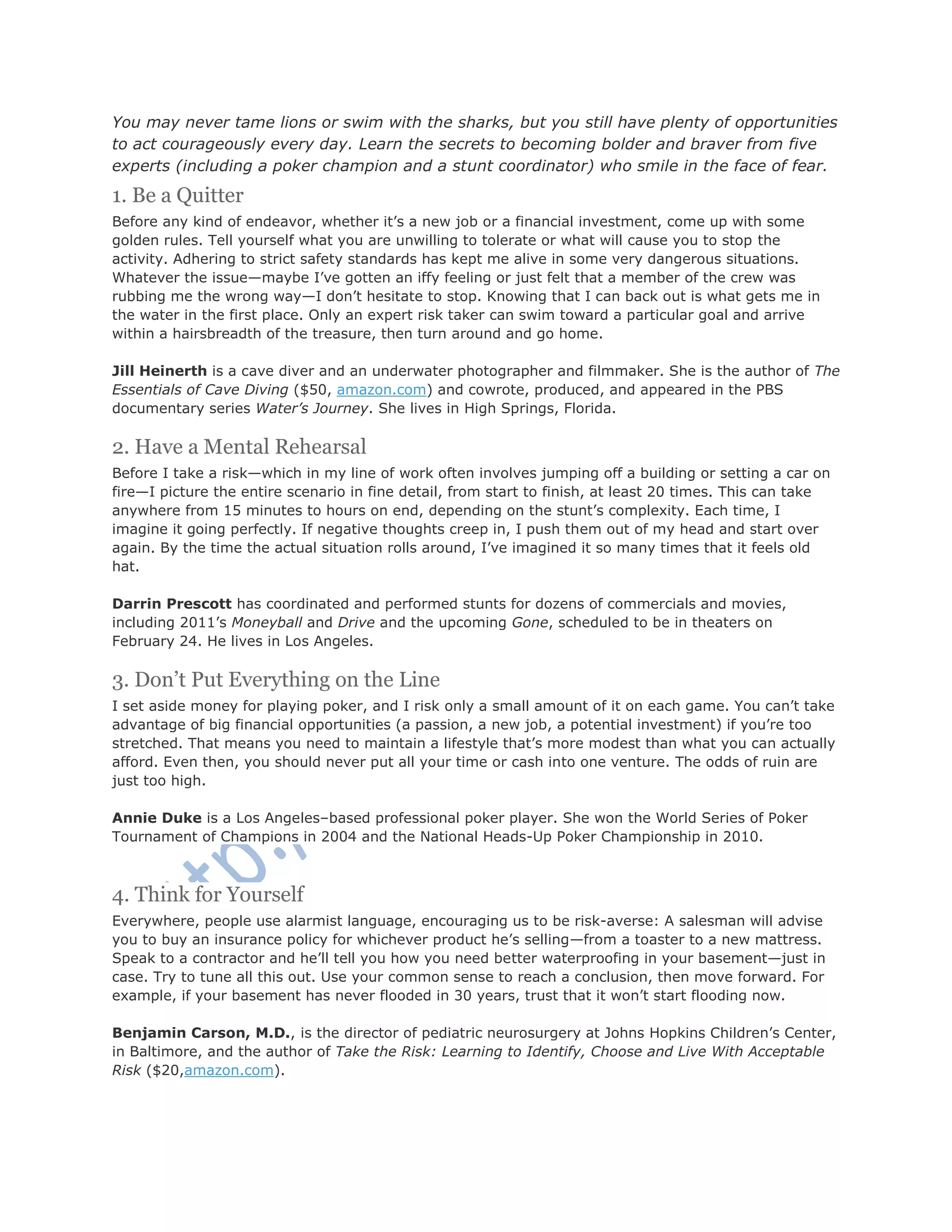 You may never tame lions or swim with the sharks, but you still have plenty of opportunities
to act courageously every day. Learn the secrets to becoming bolder and braver from five
experts (including a poker champion and a stunt coordinator) who smile in the face of fear.
1. Be a Quitter
Before any kind of endeavor, whether it‘s a new job or a financial investment, come up with some
golden rules. Tell yourself what you are unwilling to tolerate or what will cause you to stop the
activity. Adhering to strict safety standards has kept me alive in some very dangerous situations.
Whatever the issue—maybe I‘ve gotten an iffy feeling or just felt that a member of the crew was
rubbing me the wrong way—I don‘t hesitate to stop. Knowing that I can back out is what gets me in
the water in the first place. Only an expert risk taker can swim toward a particular goal and arrive
within a hairsbreadth of the treasure, then turn around and go home.
Jill Heinerth is a cave diver and an underwater photographer and filmmaker. She is the author of The
Essentials of Cave Diving ($50, amazon.com) and cowrote, produced, and appeared in the PBS
documentary series Water’s Journey. She lives in High Springs, Florida.
2. Have a Mental Rehearsal
Before I take a risk—which in my line of work often involves jumping off a building or setting a car on
fire—I picture the entire scenario in fine detail, from start to finish, at least 20 times. This can take
anywhere from 15 minutes to hours on end, depending on the stunt‘s complexity. Each time, I
imagine it going perfectly. If negative thoughts creep in, I push them out of my head and start over
again. By the time the actual situation rolls around, I‘ve imagined it so many times that it feels old
hat.
Darrin Prescott has coordinated and performed stunts for dozens of commercials and movies,
including 2011‘s Moneyball and Drive and the upcoming Gone, scheduled to be in theaters on
February 24. He lives in Los Angeles.
3. Don’t Put Everything on the Line
I set aside money for playing poker, and I risk only a small amount of it on each game. You can‘t take
advantage of big financial opportunities (a passion, a new job, a potential investment) if you‘re too
stretched. That means you need to maintain a lifestyle that‘s more modest than what you can actually
afford. Even then, you should never put all your time or cash into one venture. The odds of ruin are
just too high.
Annie Duke is a Los Angeles–based professional poker player. She won the World Series of Poker
Tournament of Champions in 2004 and the National Heads-Up Poker Championship in 2010.
4. Think for Yourself
Everywhere, people use alarmist language, encouraging us to be risk-averse: A salesman will advise
you to buy an insurance policy for whichever product he‘s selling—from a toaster to a new mattress.
Speak to a contractor and he‘ll tell you how you need better waterproofing in your basement—just in
case. Try to tune all this out. Use your common sense to reach a conclusion, then move forward. For
example, if your basement has never flooded in 30 years, trust that it won‘t start flooding now.
Benjamin Carson, M.D., is the director of pediatric neurosurgery at Johns Hopkins Children‘s Center,
in Baltimore, and the author of Take the Risk: Learning to Identify, Choose and Live With Acceptable
Risk ($20,amazon.com).
 