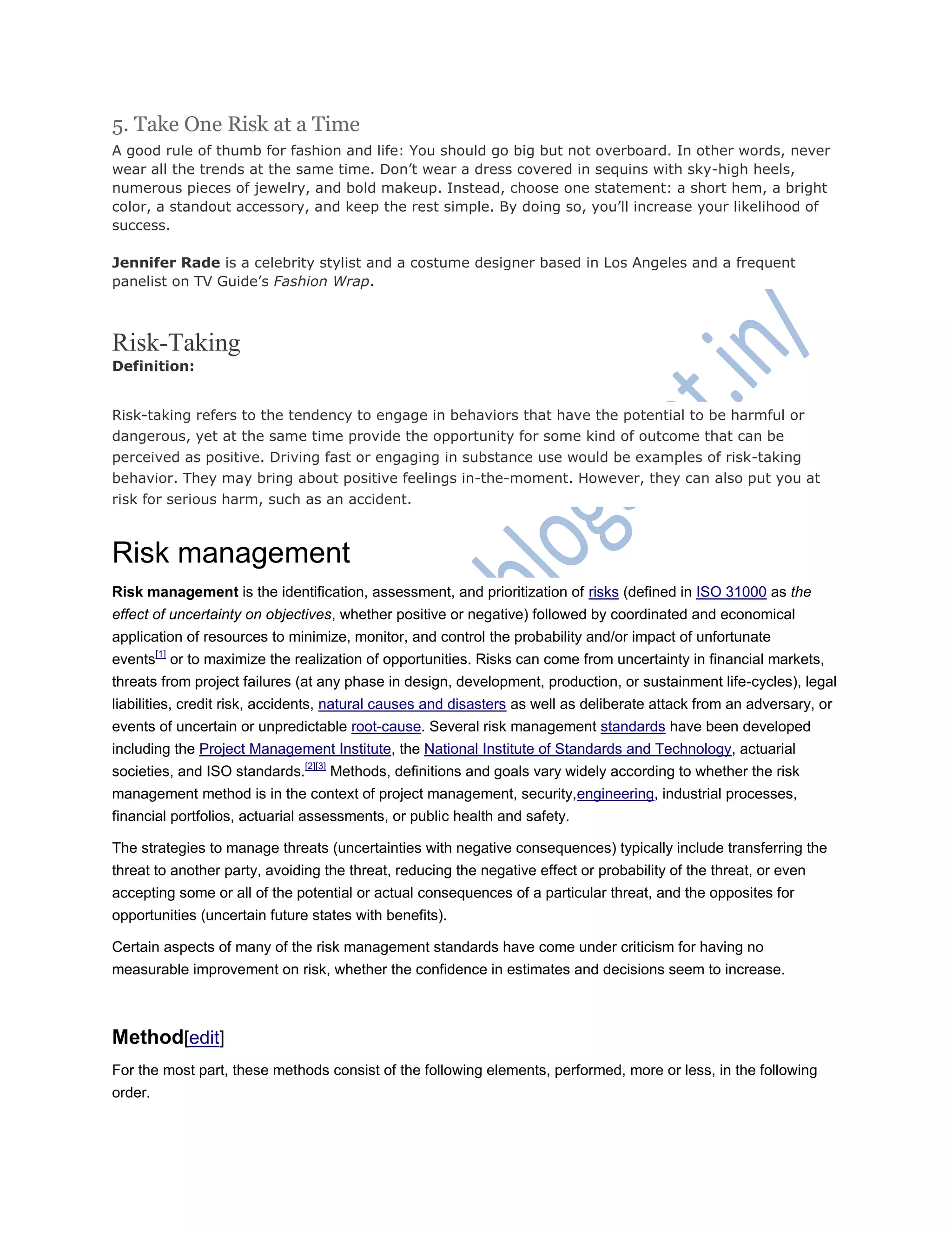 5. Take One Risk at a Time
A good rule of thumb for fashion and life: You should go big but not overboard. In other words, never
wear all the trends at the same time. Don‘t wear a dress covered in sequins with sky-high heels,
numerous pieces of jewelry, and bold makeup. Instead, choose one statement: a short hem, a bright
color, a standout accessory, and keep the rest simple. By doing so, you‘ll increase your likelihood of
success.
Jennifer Rade is a celebrity stylist and a costume designer based in Los Angeles and a frequent
panelist on TV Guide‘s Fashion Wrap.
Risk-Taking
Definition:
Risk-taking refers to the tendency to engage in behaviors that have the potential to be harmful or
dangerous, yet at the same time provide the opportunity for some kind of outcome that can be
perceived as positive. Driving fast or engaging in substance use would be examples of risk-taking
behavior. They may bring about positive feelings in-the-moment. However, they can also put you at
risk for serious harm, such as an accident.
Risk management
Risk management is the identification, assessment, and prioritization of risks (defined in ISO 31000 as the
effect of uncertainty on objectives, whether positive or negative) followed by coordinated and economical
application of resources to minimize, monitor, and control the probability and/or impact of unfortunate
events[1]
or to maximize the realization of opportunities. Risks can come from uncertainty in financial markets,
threats from project failures (at any phase in design, development, production, or sustainment life-cycles), legal
liabilities, credit risk, accidents, natural causes and disasters as well as deliberate attack from an adversary, or
events of uncertain or unpredictable root-cause. Several risk management standards have been developed
including the Project Management Institute, the National Institute of Standards and Technology, actuarial
societies, and ISO standards.[2][3]
Methods, definitions and goals vary widely according to whether the risk
management method is in the context of project management, security,engineering, industrial processes,
financial portfolios, actuarial assessments, or public health and safety.
The strategies to manage threats (uncertainties with negative consequences) typically include transferring the
threat to another party, avoiding the threat, reducing the negative effect or probability of the threat, or even
accepting some or all of the potential or actual consequences of a particular threat, and the opposites for
opportunities (uncertain future states with benefits).
Certain aspects of many of the risk management standards have come under criticism for having no
measurable improvement on risk, whether the confidence in estimates and decisions seem to increase.
Method[edit]
For the most part, these methods consist of the following elements, performed, more or less, in the following
order.
 