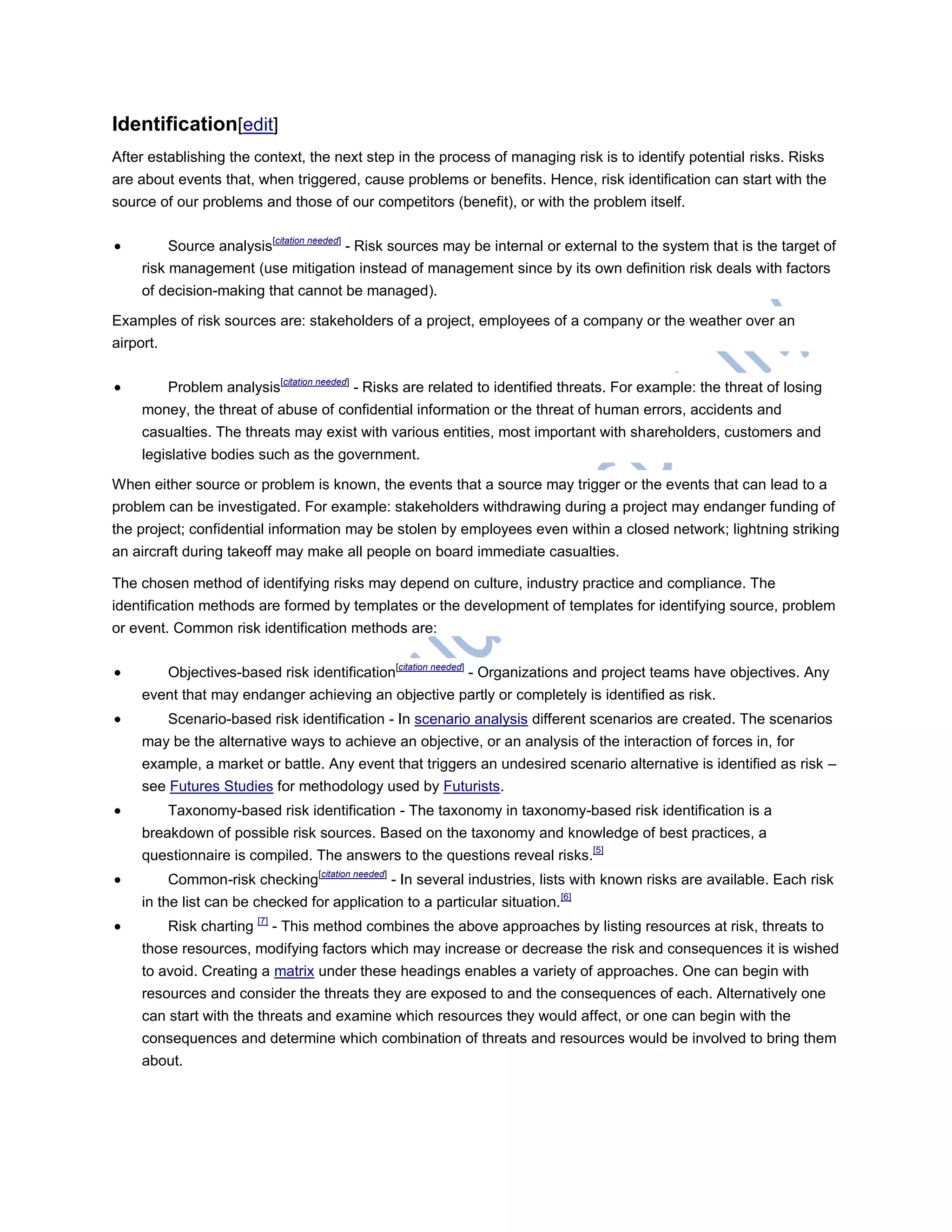 Identification[edit]
After establishing the context, the next step in the process of managing risk is to identify potential risks. Risks
are about events that, when triggered, cause problems or benefits. Hence, risk identification can start with the
source of our problems and those of our competitors (benefit), or with the problem itself.
 Source analysis[citation needed]
- Risk sources may be internal or external to the system that is the target of
risk management (use mitigation instead of management since by its own definition risk deals with factors
of decision-making that cannot be managed).
Examples of risk sources are: stakeholders of a project, employees of a company or the weather over an
airport.
 Problem analysis[citation needed]
- Risks are related to identified threats. For example: the threat of losing
money, the threat of abuse of confidential information or the threat of human errors, accidents and
casualties. The threats may exist with various entities, most important with shareholders, customers and
legislative bodies such as the government.
When either source or problem is known, the events that a source may trigger or the events that can lead to a
problem can be investigated. For example: stakeholders withdrawing during a project may endanger funding of
the project; confidential information may be stolen by employees even within a closed network; lightning striking
an aircraft during takeoff may make all people on board immediate casualties.
The chosen method of identifying risks may depend on culture, industry practice and compliance. The
identification methods are formed by templates or the development of templates for identifying source, problem
or event. Common risk identification methods are:
 Objectives-based risk identification[citation needed]
- Organizations and project teams have objectives. Any
event that may endanger achieving an objective partly or completely is identified as risk.
 Scenario-based risk identification - In scenario analysis different scenarios are created. The scenarios
may be the alternative ways to achieve an objective, or an analysis of the interaction of forces in, for
example, a market or battle. Any event that triggers an undesired scenario alternative is identified as risk –
see Futures Studies for methodology used by Futurists.
 Taxonomy-based risk identification - The taxonomy in taxonomy-based risk identification is a
breakdown of possible risk sources. Based on the taxonomy and knowledge of best practices, a
questionnaire is compiled. The answers to the questions reveal risks.[5]
 Common-risk checking[citation needed]
- In several industries, lists with known risks are available. Each risk
in the list can be checked for application to a particular situation.[6]
 Risk charting [7]
- This method combines the above approaches by listing resources at risk, threats to
those resources, modifying factors which may increase or decrease the risk and consequences it is wished
to avoid. Creating a matrix under these headings enables a variety of approaches. One can begin with
resources and consider the threats they are exposed to and the consequences of each. Alternatively one
can start with the threats and examine which resources they would affect, or one can begin with the
consequences and determine which combination of threats and resources would be involved to bring them
about.
 
