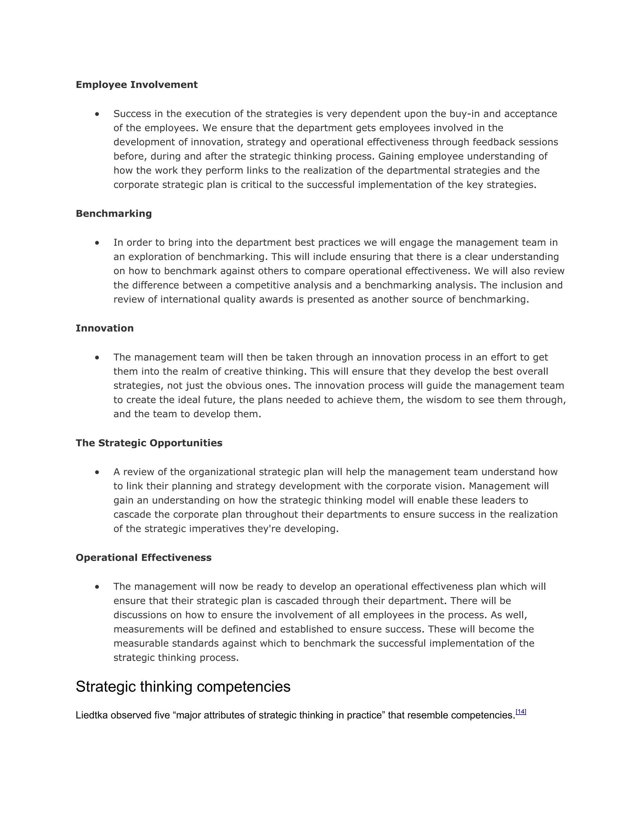 Employee Involvement
 Success in the execution of the strategies is very dependent upon the buy-in and acceptance
of the employees. We ensure that the department gets employees involved in the
development of innovation, strategy and operational effectiveness through feedback sessions
before, during and after the strategic thinking process. Gaining employee understanding of
how the work they perform links to the realization of the departmental strategies and the
corporate strategic plan is critical to the successful implementation of the key strategies.
Benchmarking
 In order to bring into the department best practices we will engage the management team in
an exploration of benchmarking. This will include ensuring that there is a clear understanding
on how to benchmark against others to compare operational effectiveness. We will also review
the difference between a competitive analysis and a benchmarking analysis. The inclusion and
review of international quality awards is presented as another source of benchmarking.
Innovation
 The management team will then be taken through an innovation process in an effort to get
them into the realm of creative thinking. This will ensure that they develop the best overall
strategies, not just the obvious ones. The innovation process will guide the management team
to create the ideal future, the plans needed to achieve them, the wisdom to see them through,
and the team to develop them.
The Strategic Opportunities
 A review of the organizational strategic plan will help the management team understand how
to link their planning and strategy development with the corporate vision. Management will
gain an understanding on how the strategic thinking model will enable these leaders to
cascade the corporate plan throughout their departments to ensure success in the realization
of the strategic imperatives they're developing.
Operational Effectiveness
 The management will now be ready to develop an operational effectiveness plan which will
ensure that their strategic plan is cascaded through their department. There will be
discussions on how to ensure the involvement of all employees in the process. As well,
measurements will be defined and established to ensure success. These will become the
measurable standards against which to benchmark the successful implementation of the
strategic thinking process.
Strategic thinking competencies
Liedtka observed five ―major attributes of strategic thinking in practice‖ that resemble competencies.[14]
 
